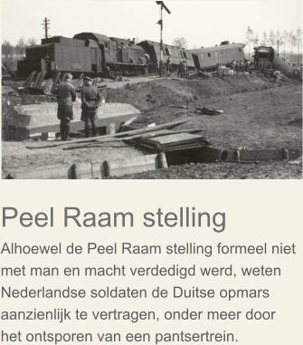 Peel Raam stelling Alhoewel de Peel Raam stelling formeel niet met man en macht verdedigd werd, weten Nederlandse soldaten de Duitse opmars aanzienlijk te vertragen, onder meer door het ontsporen van een pantsertrein.