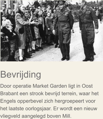 Bevrijding  Door operatie Market Garden ligt in Oost Brabant een strook bevrijd terrein, waar het Engels opperbevel zich hergroepeert voor het laatste oorlogsjaar. Er wordt een nieuw vliegveld aangelegd boven Mill.