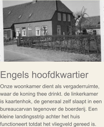 Engels hoofdkwartier Onze woonkamer dient als vergaderruimte, waar de koning thee drinkt. de linkerkamer is kaartenhok, de generaal zelf slaapt in een bureaucarvan tegenover de boerderij. Een kleine landingsstrip achter het huis functioneert totdat het vliegveld gereed is.